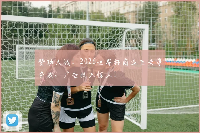 赞助大战！2026世界杯商业巨头争夺战，广告收入惊人！